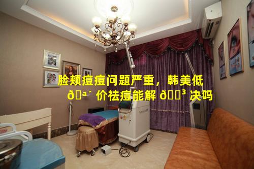 脸颊痘痘问题严重，韩美低 🪴 价祛痘能解 🐳 决吗